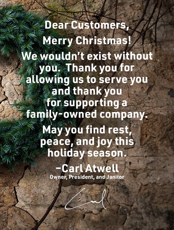 Dear Customers, Merry Christmas! We wouldn’t exist without you. Thank you for allowing us to serve you and thank you for supporting a family-owned company. May you find rest, peace, and joy thisholiday season. - Carl Atwell, Owner, President, and Janitor